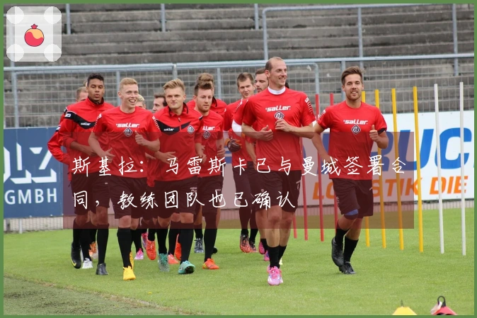 斯基拉：马雷斯卡已与曼城签署合同，教练团队也已确认